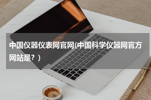 中国仪器仪表网官网(中国科学仪器网官方网站是？)