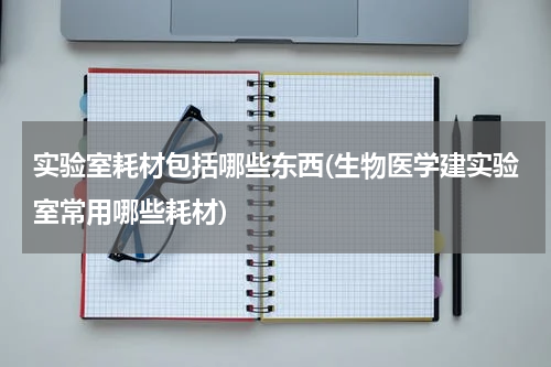 实验室耗材包括哪些东西(生物医学建实验室常用哪些耗材)