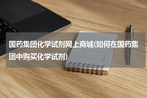 国药集团化学试剂网上商城(如何在国药集团中购买化学试剂)