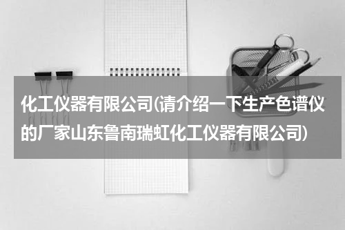 化工仪器有限公司(请介绍一下生产色谱仪的厂家山东鲁南瑞虹化工仪器有限公司)