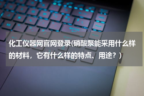 化工仪器网官网登录(硝酸泵能采用什么样的材料，它有什么样的特点、用途？)