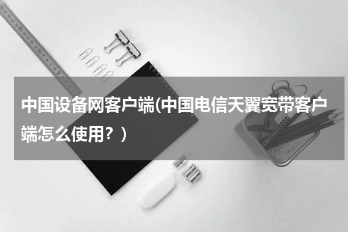 中国设备网客户端(中国电信天翼宽带客户端怎么使用？)