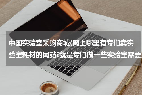 中国实验室采购商城(网上哪里有专们卖实验室耗材的网站?就是专门做一些实验室需要用到的东西？)