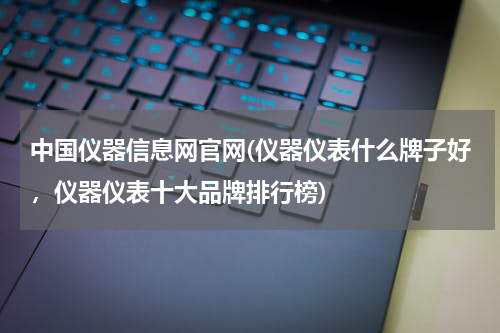 中国仪器信息网官网(仪器仪表什么牌子好，仪器仪表十大品牌排行榜)