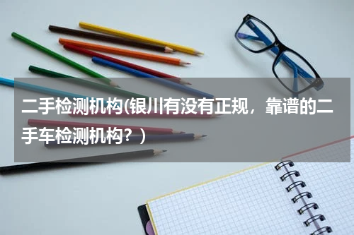 二手检测机构(银川有没有正规，靠谱的二手车检测机构？)