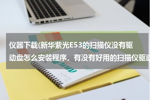 仪器下载(新华紫光E53的扫描仪没有驱动盘怎么安装程序，有没有好用的扫描仪驱动仪器的下载网址？)