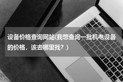 设备价格查询网站(我想查询一批机电设备的价格，该去哪里找？)