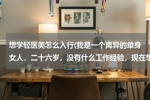 想学轻医美怎么入行(我是一个离异的单身女人，二十六岁，没有什么工作经验，现在想入行学习美容，还能做好吗？)