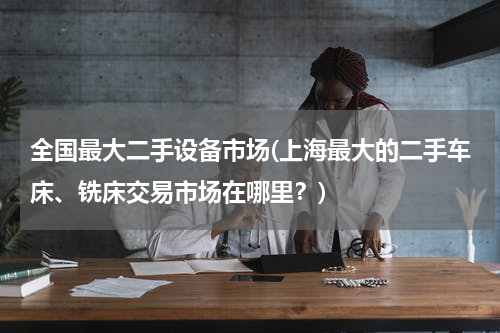全国最大二手设备市场(上海最大的二手车床、铣床交易市场在哪里？)