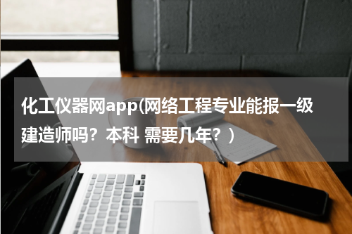 化工仪器网app(网络工程专业能报一级建造师吗？本科 需要几年？)