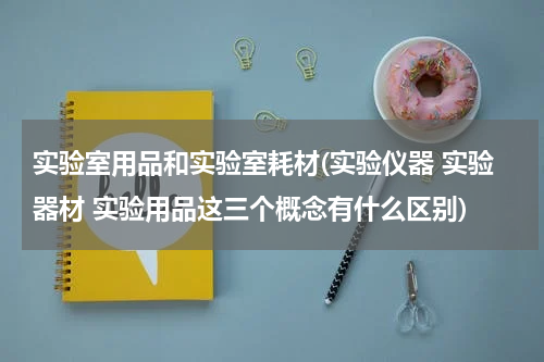 实验室用品和实验室耗材(实验仪器 实验器材 实验用品这三个概念有什么区别)
