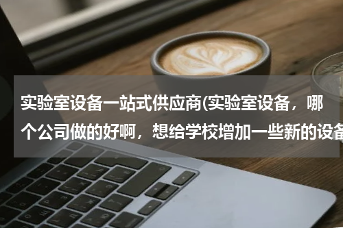 实验室设备一站式供应商(实验室设备，哪个公司做的好啊，想给学校增加一些新的设备，自己有一定的要求，希望可以订做。)