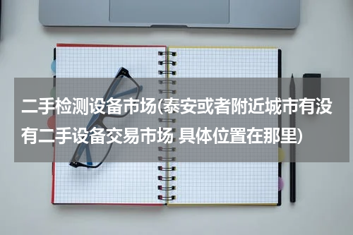 二手检测设备市场(泰安或者附近城市有没有二手设备交易市场 具体位置在那里)