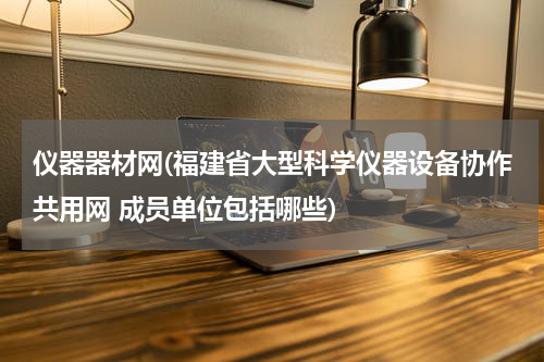 仪器器材网(福建省大型科学仪器设备协作共用网 成员单位包括哪些)