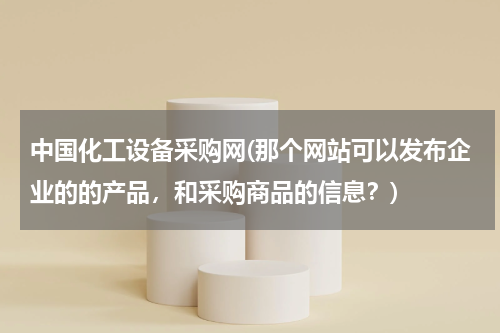 中国化工设备采购网(那个网站可以发布企业的的产品，和采购商品的信息？)