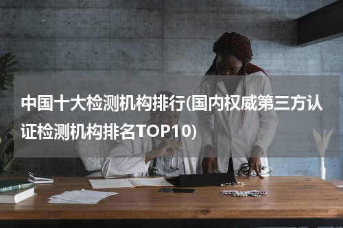 中国十大检测机构排行(国内权威第三方认证检测机构排名TOP10)