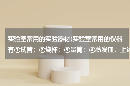 实验室常用的实验器材(实验室常用的仪器有①试管；②烧杯；③量筒；④蒸发皿．上述四种仪器中，既能盛装固体在酒精灯上直接加热)