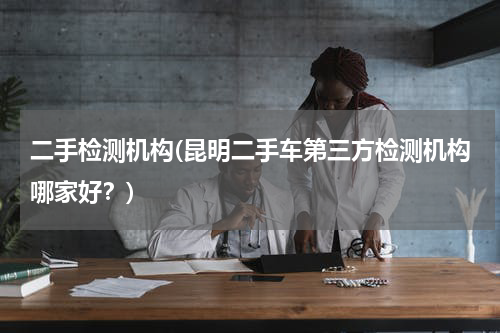 二手检测机构(昆明二手车第三方检测机构哪家好？)