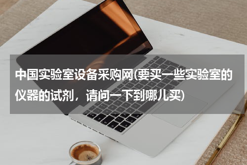 中国实验室设备采购网(要买一些实验室的仪器的试剂，请问一下到哪儿买)