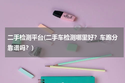 二手检测平台(二手车检测哪里好？车跑分靠谱吗？)