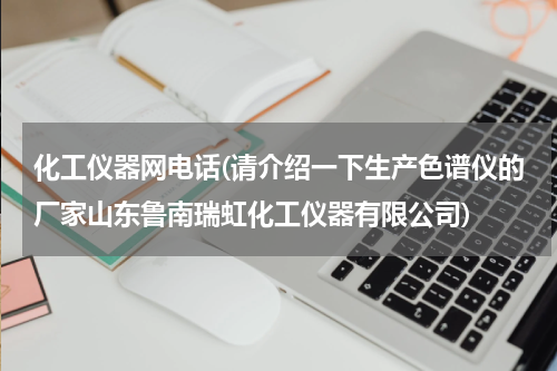化工仪器网电话(请介绍一下生产色谱仪的厂家山东鲁南瑞虹化工仪器有限公司)