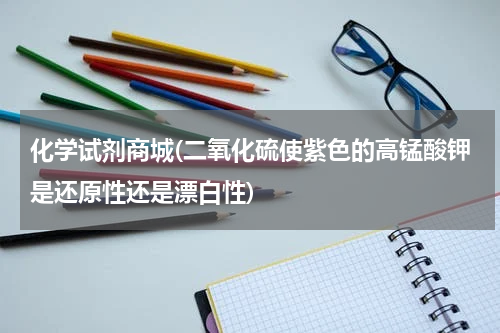 化学试剂商城(二氧化硫使紫色的高锰酸钾是还原性还是漂白性)