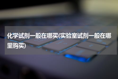 化学试剂一般在哪买(实验室试剂一般在哪里购买)