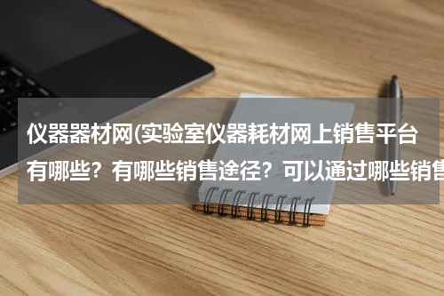 仪器器材网(实验室仪器耗材网上销售平台有哪些？有哪些销售途径？可以通过哪些销售渠道打开公司品牌知名度的？)