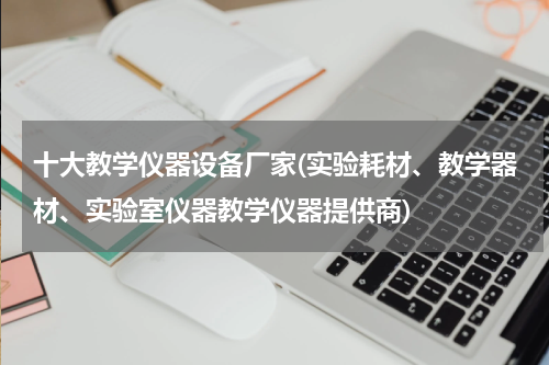 十大教学仪器设备厂家(实验耗材、教学器材、实验室仪器教学仪器提供商)