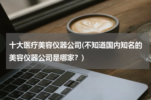 十大医疗美容仪器公司(不知道国内知名的美容仪器公司是哪家？)