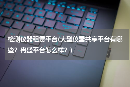 检测仪器租赁平台(大型仪器共享平台有哪些？冉盛平台怎么样？)