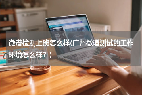 微谱检测上班怎么样(广州微谱测试的工作环境怎么样？)