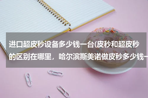 进口超皮秒设备多少钱一台(皮秒和超皮秒的区别在哪里，哈尔滨斯美诺做皮秒多少钱一次，感觉有效吗)
