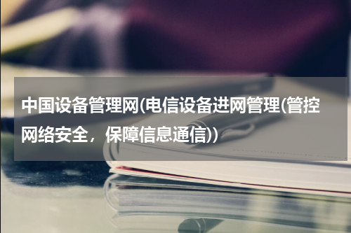 中国设备管理网(电信设备进网管理(管控网络安全，保障信息通信))