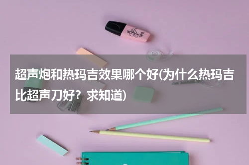 超声炮和热玛吉效果哪个好(为什么热玛吉比超声刀好？求知道)