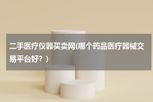 二手医疗仪器买卖网(哪个药品医疗器械交易平台好？)