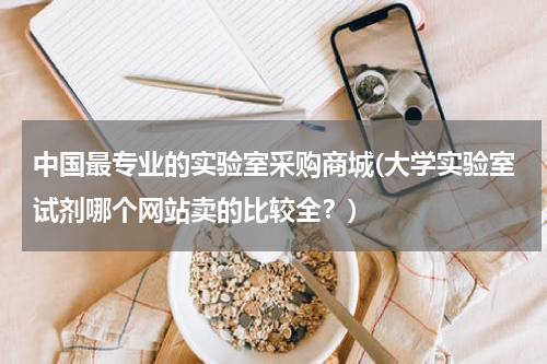 中国最专业的实验室采购商城(大学实验室试剂哪个网站卖的比较全？)