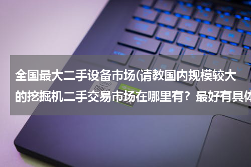 全国最大二手设备市场(请教国内规模较大的挖掘机二手交易市场在哪里有？最好有具体地址和联系电话。)