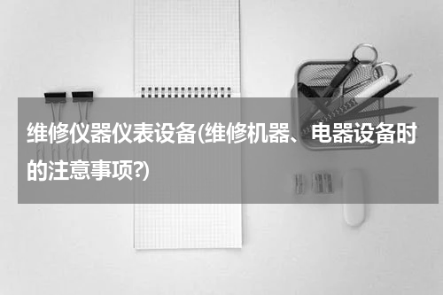 维修仪器仪表设备(维修机器、电器设备时的注意事项?)