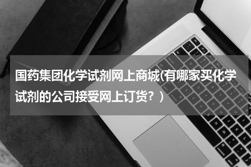 国药集团化学试剂网上商城(有哪家买化学试剂的公司接受网上订货？)