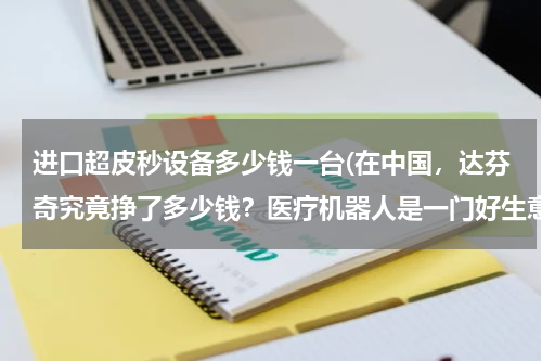进口超皮秒设备多少钱一台(在中国，达芬奇究竟挣了多少钱？医疗机器人是一门好生意吗？)