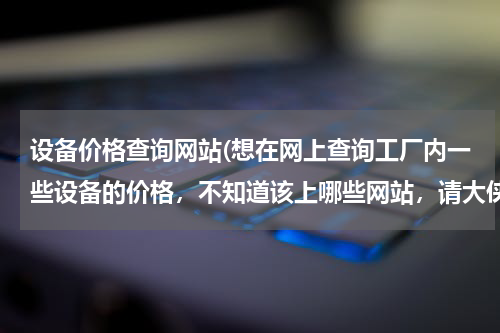 设备价格查询网站(想在网上查询工厂内一些设备的价格，不知道该上哪些网站，请大侠们帮助啊！)