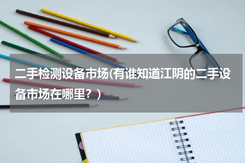 二手检测设备市场(有谁知道江阴的二手设备市场在哪里？)