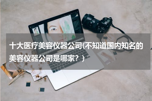 十大医疗美容仪器公司(不知道国内知名的美容仪器公司是哪家？)