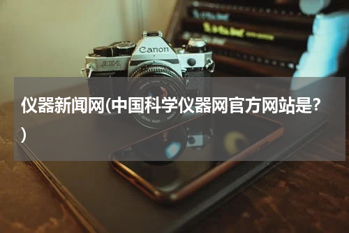 仪器新闻网(中国科学仪器网官方网站是？)