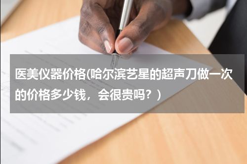 医美仪器价格(哈尔滨艺星的超声刀做一次的价格多少钱，会很贵吗？)
