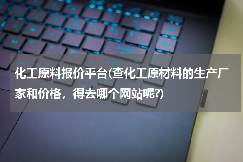 化工原料报价平台(查化工原材料的生产厂家和价格，得去哪个网站呢?)