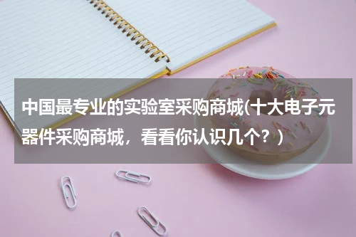 中国最专业的实验室采购商城(十大电子元器件采购商城，看看你认识几个？)