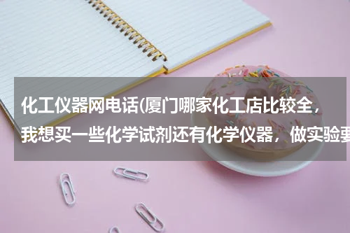化工仪器网电话(厦门哪家化工店比较全，我想买一些化学试剂还有化学仪器，做实验要用的？最好有具体的地址电话)