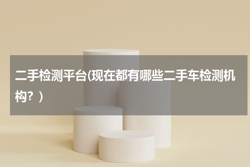 二手检测平台(现在都有哪些二手车检测机构？)